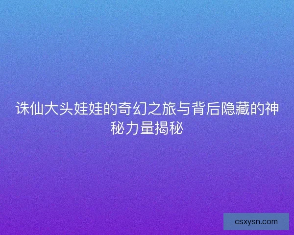 诛仙大头娃娃的奇幻之旅与背后隐藏的神秘力量揭秘