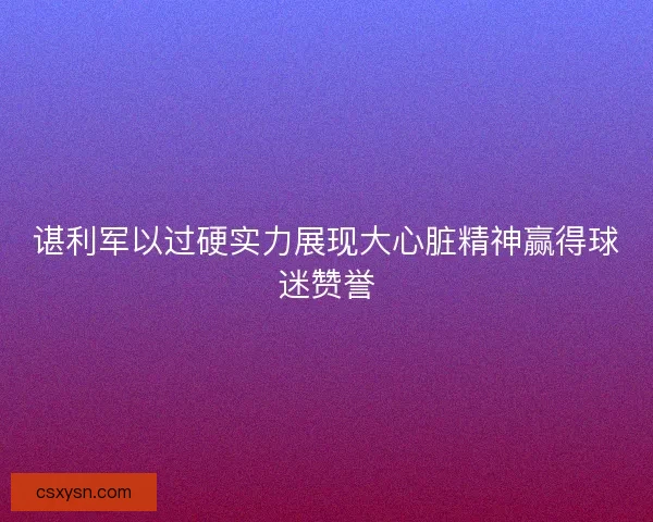 谌利军以过硬实力展现大心脏精神赢得球迷赞誉
