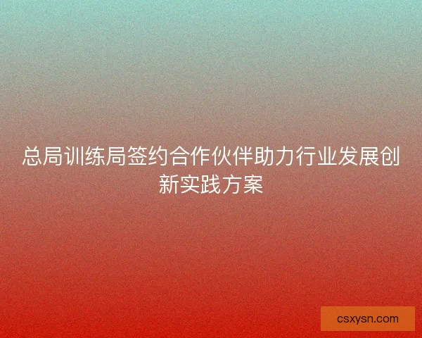 总局训练局签约合作伙伴助力行业发展创新实践方案