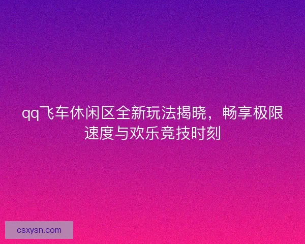 qq飞车休闲区全新玩法揭晓，畅享极限速度与欢乐竞技时刻